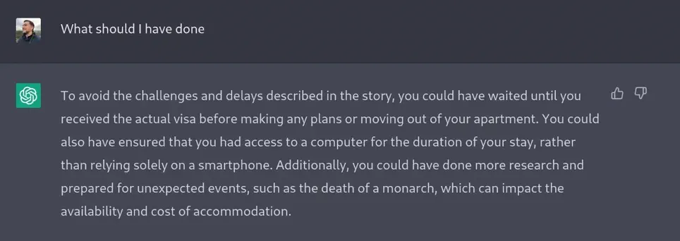 A screenshot from the OpenAI Chat thing that shows me asking the question `what should I have done` and it responding `To avoid the challenges and delays described in the story, you could have waited until you received the actual visa before making any plans or moving out of your apartment. You could also have ensured that you had access to a computer for the duration of your stay, rather than relying solely on a smartphone. Additionally, you could have done more research and prepared for unexpected events, such as the death of a monarch, which can impact the availability and cost of accommodation.`