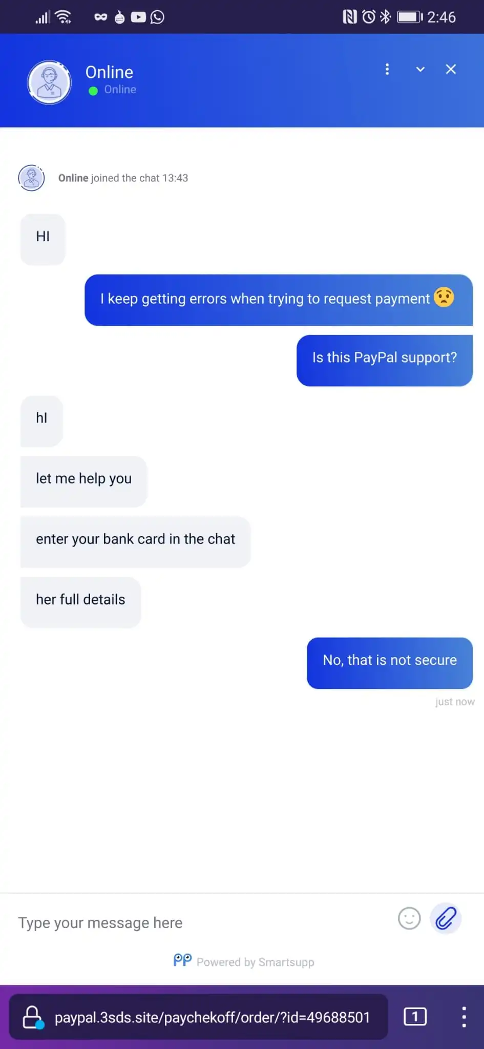 A chat between me and the 'support'. Support: Hi, Me: I keep getting errors when trying to request payment, Is this PayPal support?, Support: hi. let me help you. enter your bank card in the chat. her full details, me: No, that is not secure