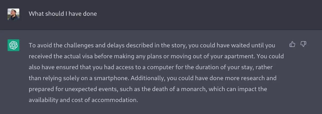 A screenshot from the OpenAI Chat thing that shows me asking the question `what should I have done` and it responding `To avoid the challenges and delays described in the story, you could have waited until you received the actual visa before making any plans or moving out of your apartment. You could also have ensured that you had access to a computer for the duration of your stay, rather than relying solely on a smartphone. Additionally, you could have done more research and prepared for unexpected events, such as the death of a monarch, which can impact the availability and cost of accommodation.`